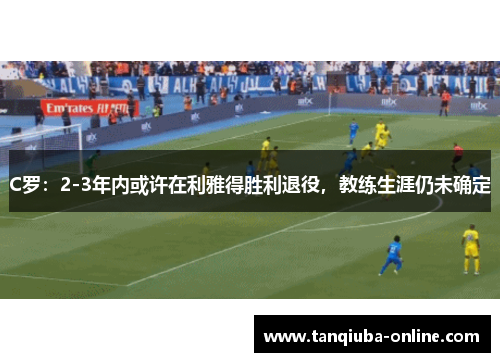 C罗：2-3年内或许在利雅得胜利退役，教练生涯仍未确定