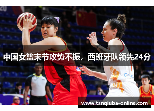中国女篮末节攻势不振，西班牙队领先24分