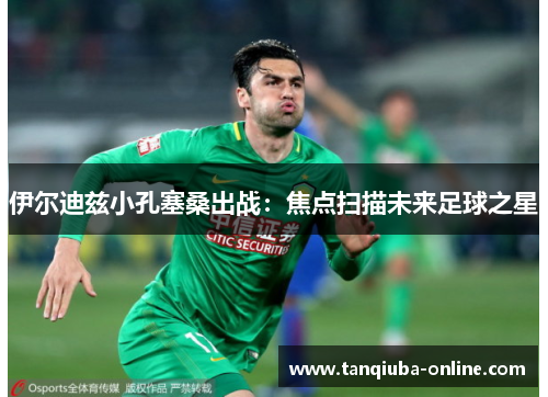 伊尔迪兹小孔塞桑出战:焦点扫描未来足球之星 伊尔迪兹小孔塞桑出战:焦点扫描未来足球之星