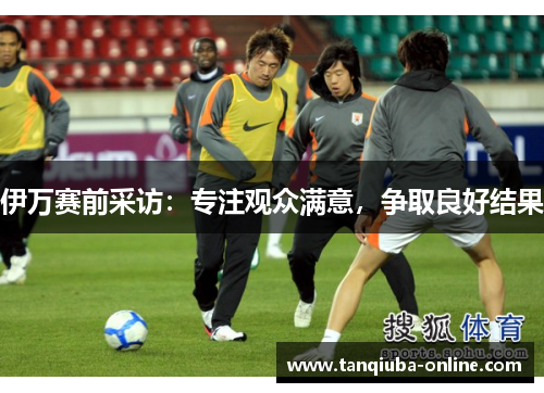伊万赛前采访：专注观众满意，争取良好结果