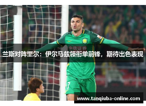 兰斯对阵里尔:伊尔马兹领衔单前锋,期待出色表现 兰斯对阵里尔:伊尔马兹领衔单前锋,期待出色表现