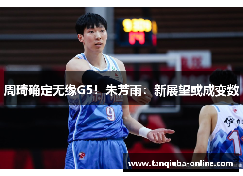 周琦确定无缘G5！朱芳雨：新展望或成变数