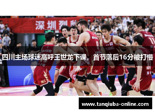 四川主场球迷高呼王世龙下课，首节落后16分被打懵