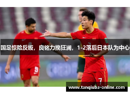 国足惊险反扳，良铭力挽狂澜，1-2落后日本队为中心