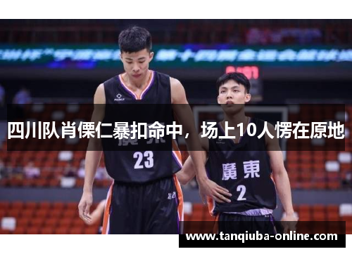 四川队肖傈仁暴扣命中,场上10人愣在原地 四川队肖傈仁暴扣命中,场上10人愣在原地