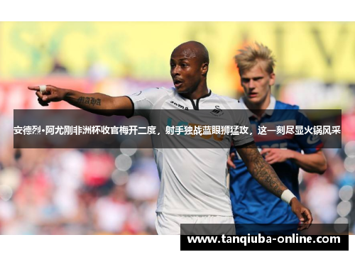 安德烈·阿尤刚非洲杯收官梅开二度,射手独战蓝眼狮猛攻,这一刻尽显火锅风采 安德烈·阿尤刚非洲杯收官梅开二度,射手独战蓝眼狮猛攻,这一刻尽显火锅风采