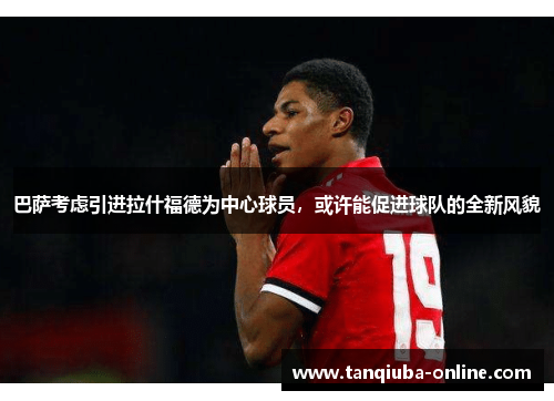 巴萨考虑引进拉什福德为中心球员，或许能促进球队的全新风貌