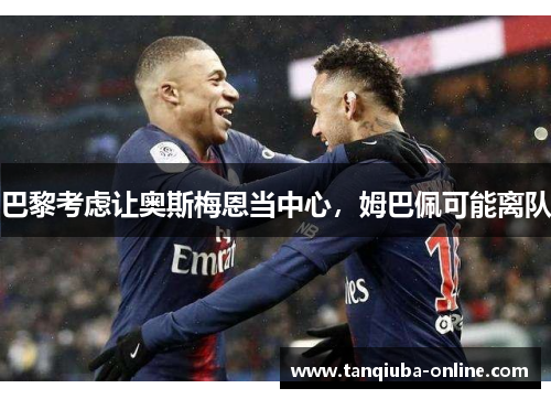 巴黎考虑让奥斯梅恩当中心,姆巴佩可能离队 巴黎考虑让奥斯梅恩当中心,姆巴佩可能离队
