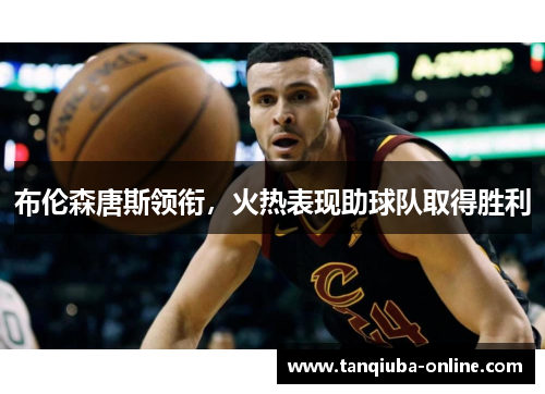 布伦森唐斯领衔，火热表现助球队取得胜利